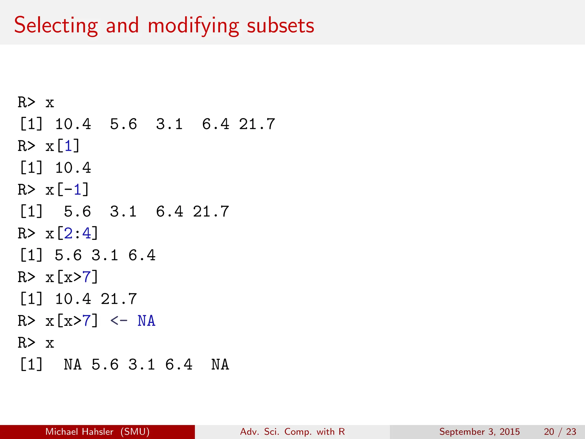Selecting and modifying subsets
R> x
[1] 10.4 5.6 3.1 6.4 21.7
R> x[1]
[1] 10.4
R> x[-1]
[1] 5.6 3.1 6.4 21.7
R> x[2:4]
[1] 5.6 3.1 6.4
R> x[x>7]
[1] 10.4 21.7
R> x[x>7] <- NA
R> x
[1] NA 5.6 3.1 6.4 NA
Michael Hahsler (SMU) Adv. Sci. Comp. with R September 3, 2015 20 / 23
 