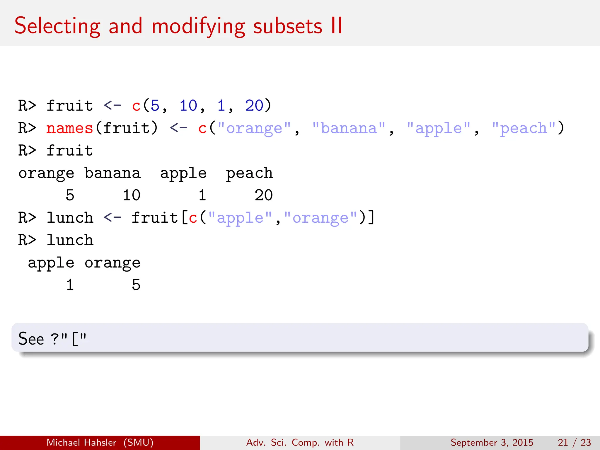 Selecting and modifying subsets II
R> fruit <- c(5, 10, 1, 20)
R> names(fruit) <- c("orange", "banana", "apple", "peach")
R> fruit
orange banana apple peach
5 10 1 20
R> lunch <- fruit[c("apple","orange")]
R> lunch
apple orange
1 5
See ?"["
Michael Hahsler (SMU) Adv. Sci. Comp. with R September 3, 2015 21 / 23
 