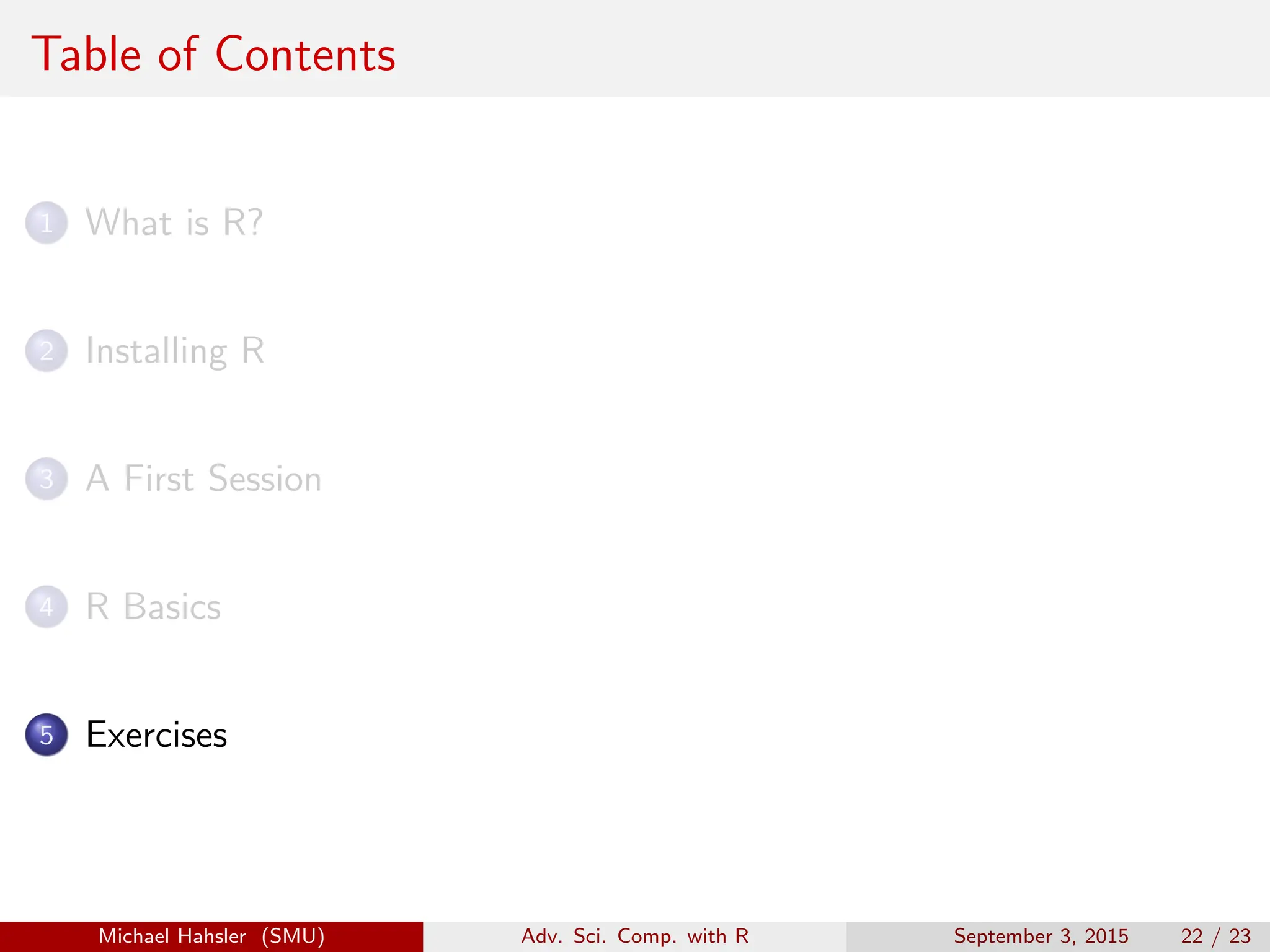 Table of Contents
1 What is R?
2 Installing R
3 A First Session
4 R Basics
5 Exercises
Michael Hahsler (SMU) Adv. Sci. Comp. with R September 3, 2015 22 / 23
 