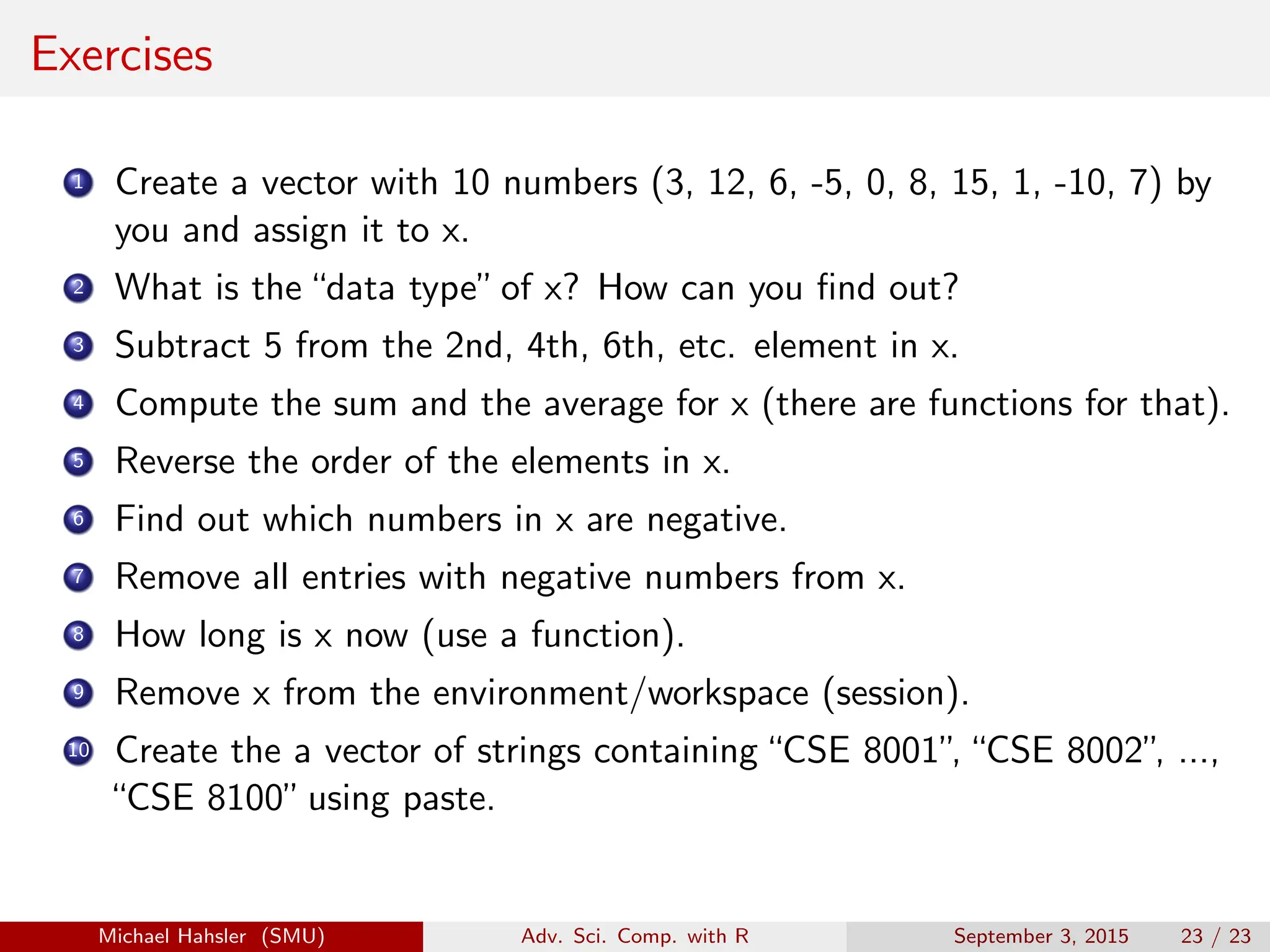 Exercises
1 Create a vector with 10 numbers (3, 12, 6, -5, 0, 8, 15, 1, -10, 7) by
you and assign it to x.
2 What is the“data type”of x? How can you find out?
3 Subtract 5 from the 2nd, 4th, 6th, etc. element in x.
4 Compute the sum and the average for x (there are functions for that).
5 Reverse the order of the elements in x.
6 Find out which numbers in x are negative.
7 Remove all entries with negative numbers from x.
8 How long is x now (use a function).
9 Remove x from the environment/workspace (session).
10 Create the a vector of strings containing“CSE 8001”
,“CSE 8002”
, ...,
“CSE 8100”using paste.
Michael Hahsler (SMU) Adv. Sci. Comp. with R September 3, 2015 23 / 23
 