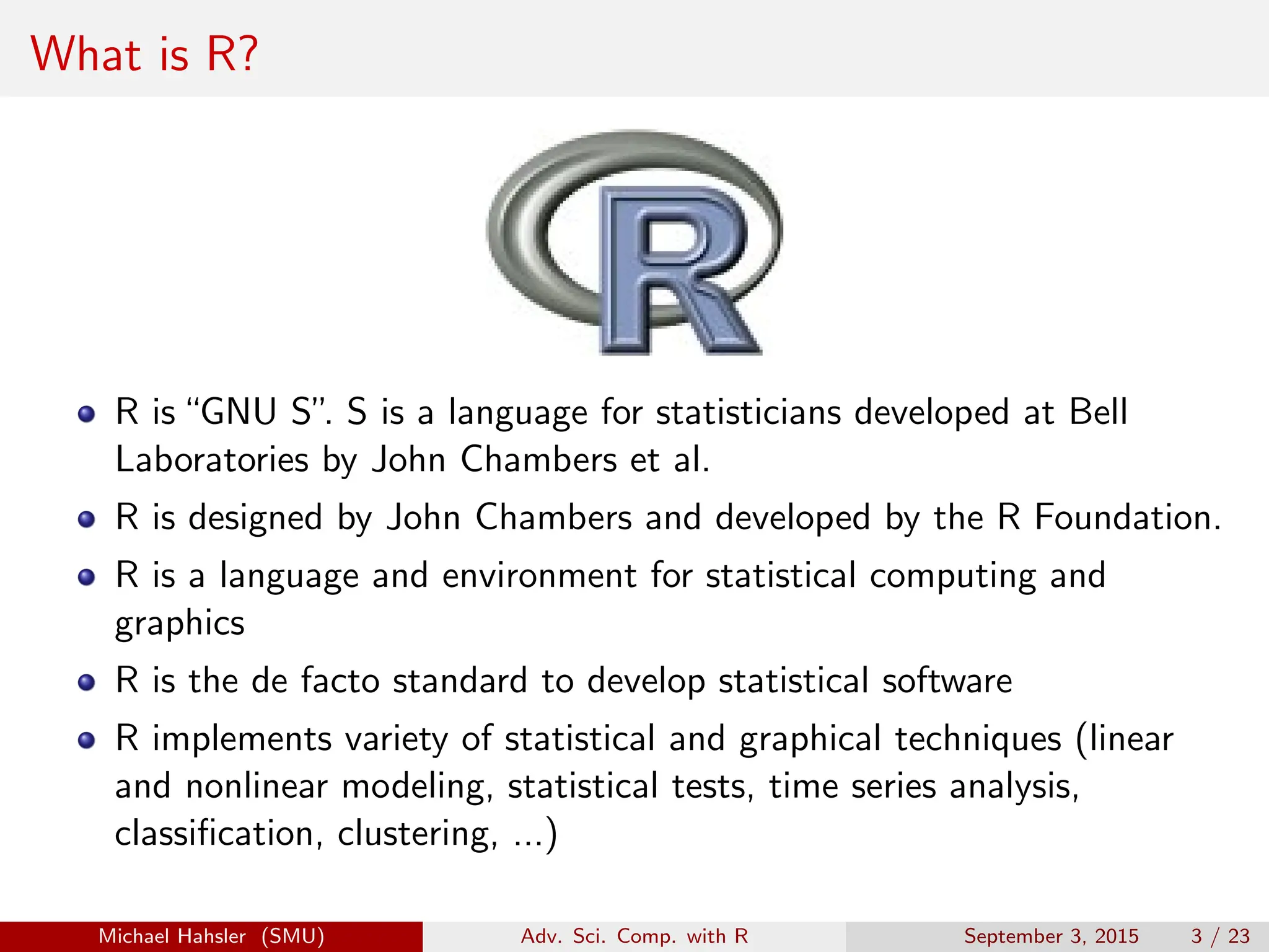What is R?
R is“GNU S”
. S is a language for statisticians developed at Bell
Laboratories by John Chambers et al.
R is designed by John Chambers and developed by the R Foundation.
R is a language and environment for statistical computing and
graphics
R is the de facto standard to develop statistical software
R implements variety of statistical and graphical techniques (linear
and nonlinear modeling, statistical tests, time series analysis,
classification, clustering, ...)
Michael Hahsler (SMU) Adv. Sci. Comp. with R September 3, 2015 3 / 23
 