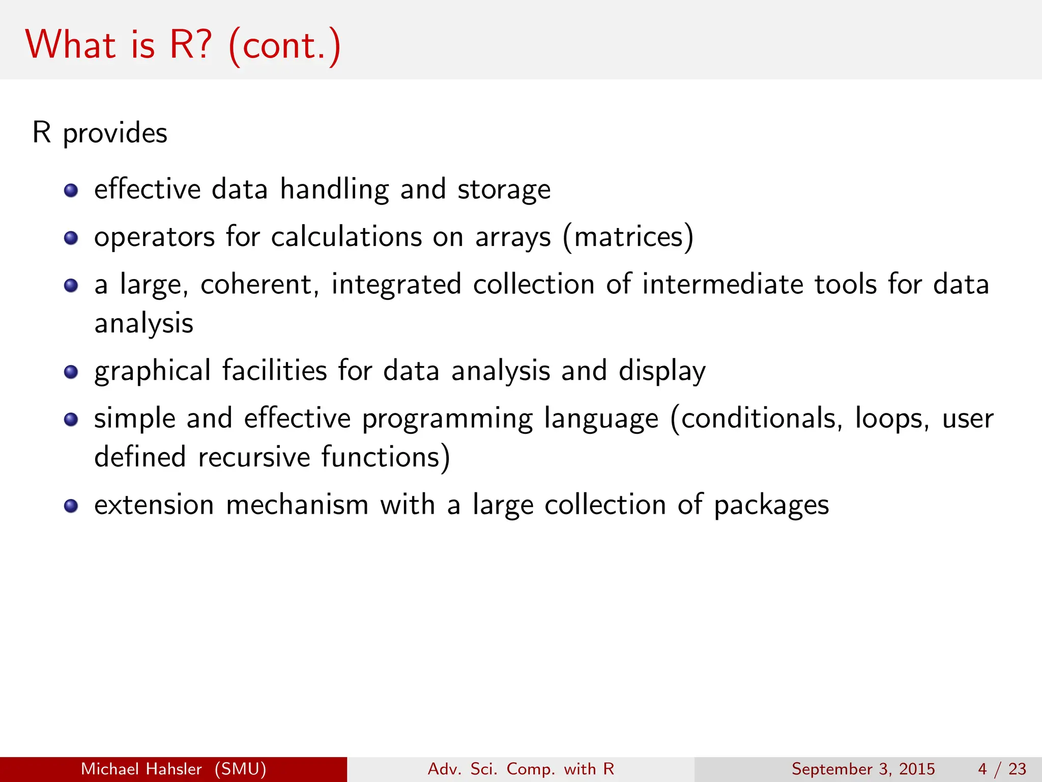 What is R? (cont.)
R provides
effective data handling and storage
operators for calculations on arrays (matrices)
a large, coherent, integrated collection of intermediate tools for data
analysis
graphical facilities for data analysis and display
simple and effective programming language (conditionals, loops, user
defined recursive functions)
extension mechanism with a large collection of packages
Michael Hahsler (SMU) Adv. Sci. Comp. with R September 3, 2015 4 / 23
 