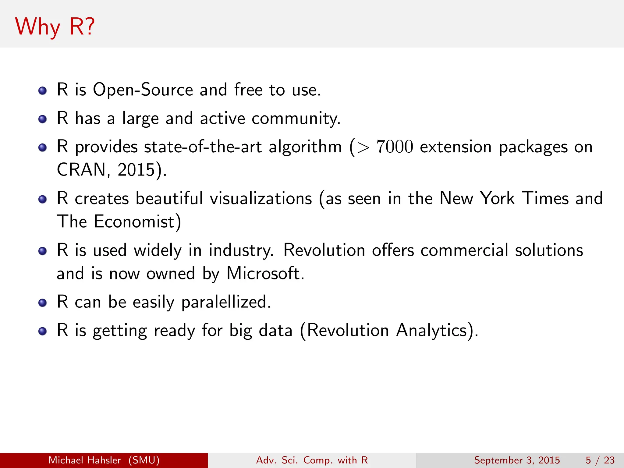 Why R?
R is Open-Source and free to use.
R has a large and active community.
R provides state-of-the-art algorithm (> 7000 extension packages on
CRAN, 2015).
R creates beautiful visualizations (as seen in the New York Times and
The Economist)
R is used widely in industry. Revolution offers commercial solutions
and is now owned by Microsoft.
R can be easily paralellized.
R is getting ready for big data (Revolution Analytics).
Michael Hahsler (SMU) Adv. Sci. Comp. with R September 3, 2015 5 / 23
 