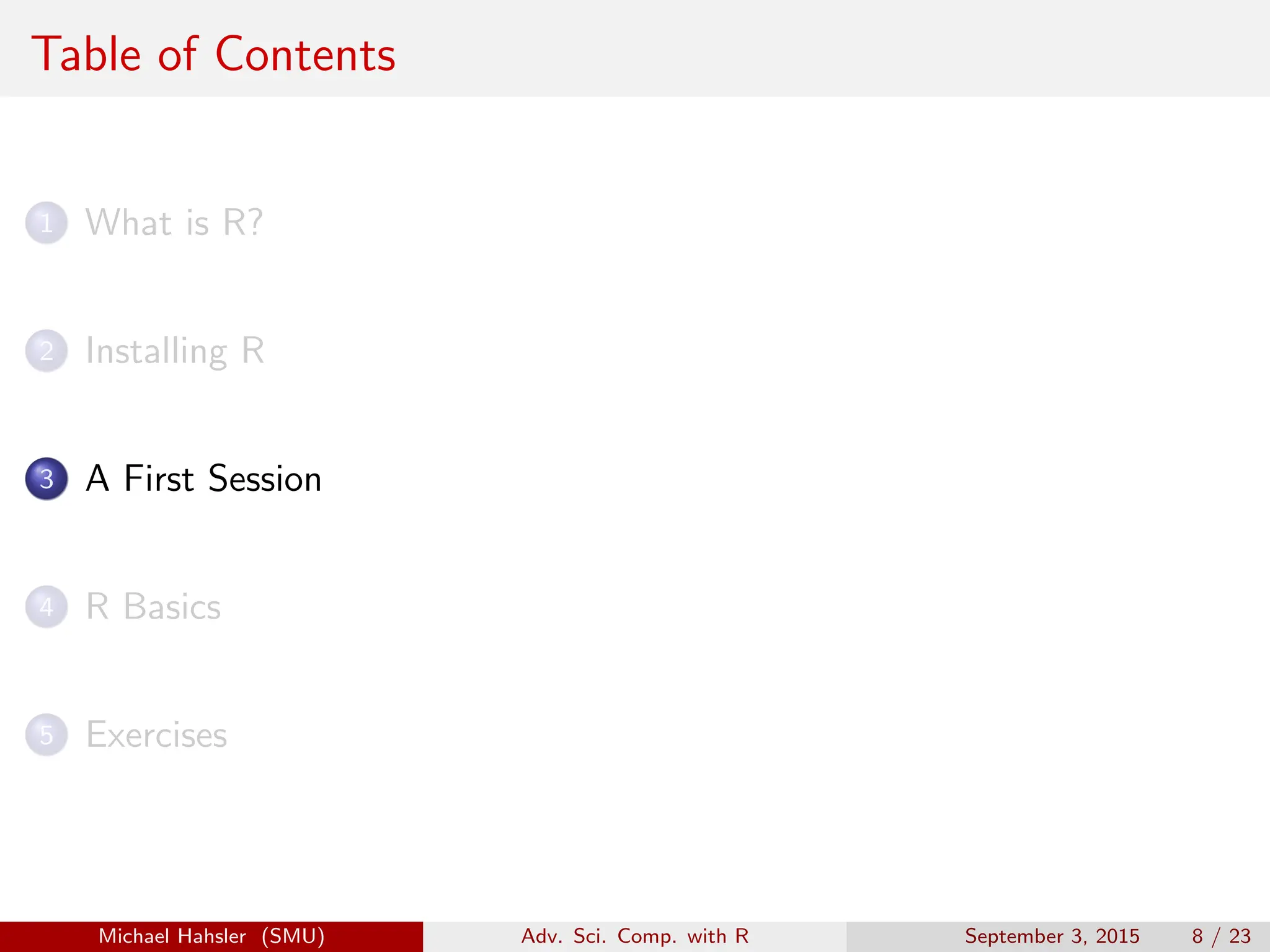 Table of Contents
1 What is R?
2 Installing R
3 A First Session
4 R Basics
5 Exercises
Michael Hahsler (SMU) Adv. Sci. Comp. with R September 3, 2015 8 / 23
 