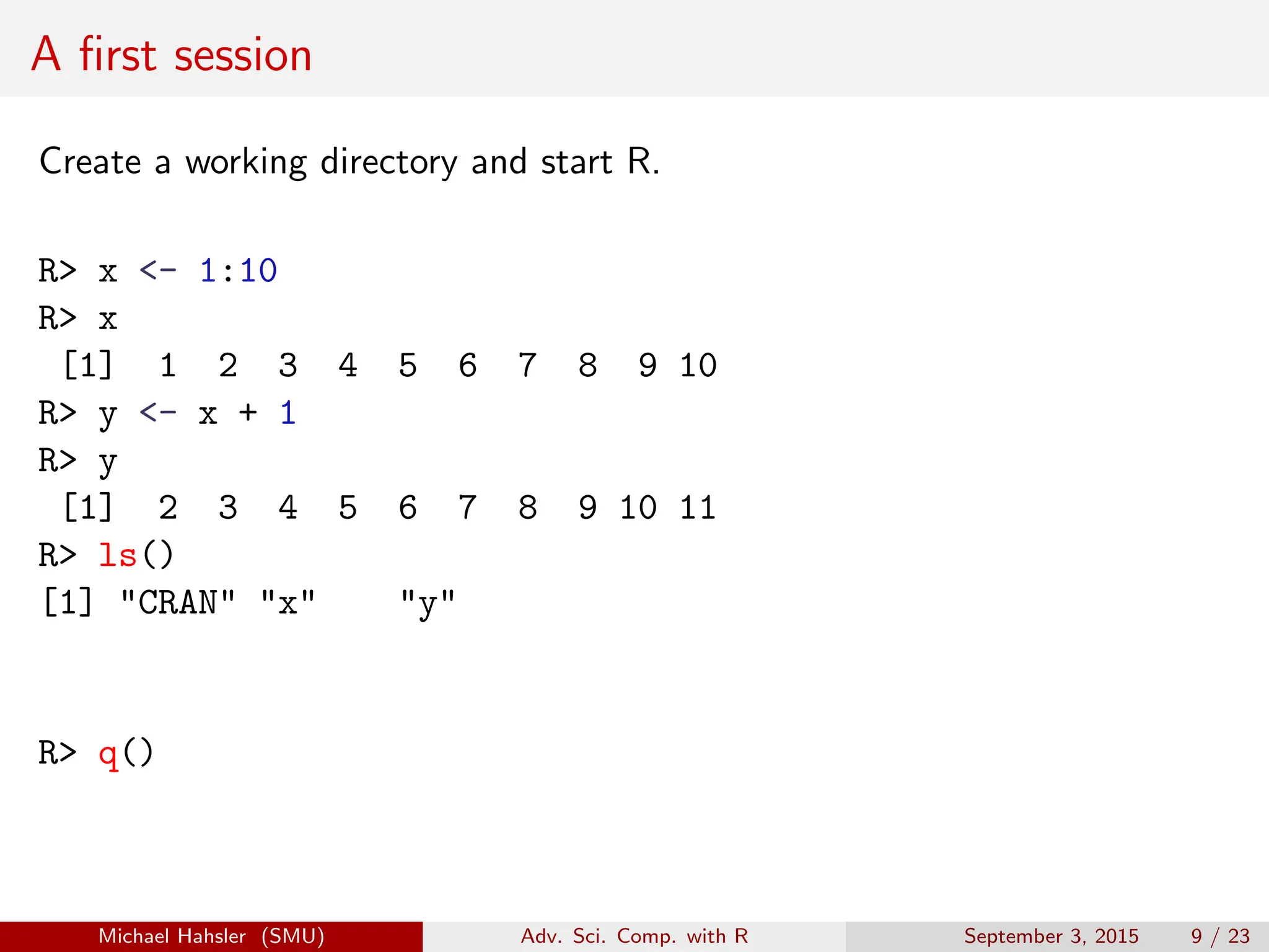 A first session
Create a working directory and start R.
R> x <- 1:10
R> x
[1] 1 2 3 4 5 6 7 8 9 10
R> y <- x + 1
R> y
[1] 2 3 4 5 6 7 8 9 10 11
R> ls()
[1] "CRAN" "x" "y"
R> q()
Michael Hahsler (SMU) Adv. Sci. Comp. with R September 3, 2015 9 / 23
 
