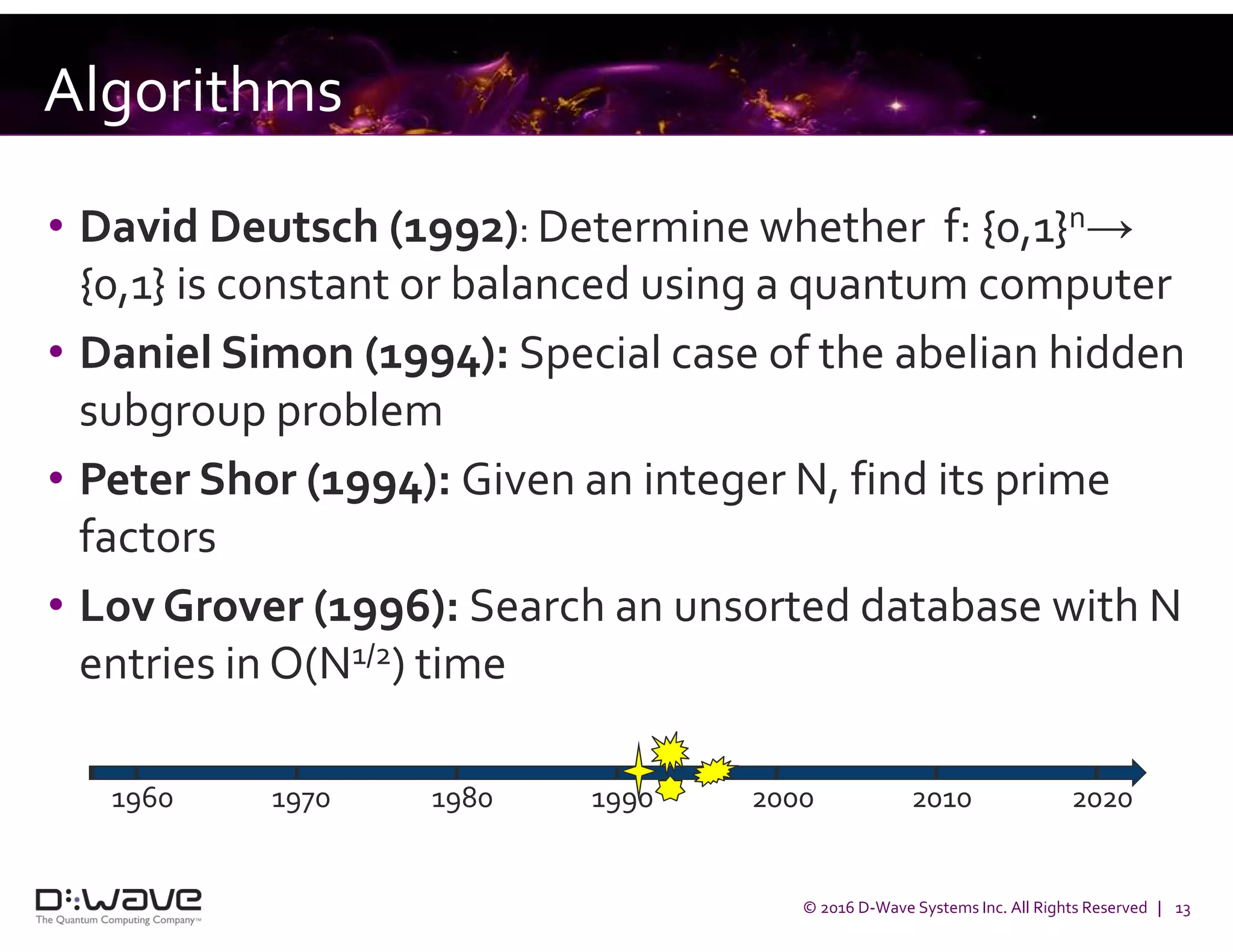 © 2016 D-Wave Systems Inc. All Rights Reserved | 13
Algorithms
• David Deutsch (1992): Determine whether f: {0,1}n→
{0,1} is constant or balanced using a quantum computer
• Daniel Simon (1994): Special case of the abelian hidden
subgroup problem
• Peter Shor (1994): Given an integer N, find its prime
factors
• Lov Grover (1996): Search an unsorted database with N
entries in O(N1/2) time
1960 1970 1980 1990 2000 2010 2020
 