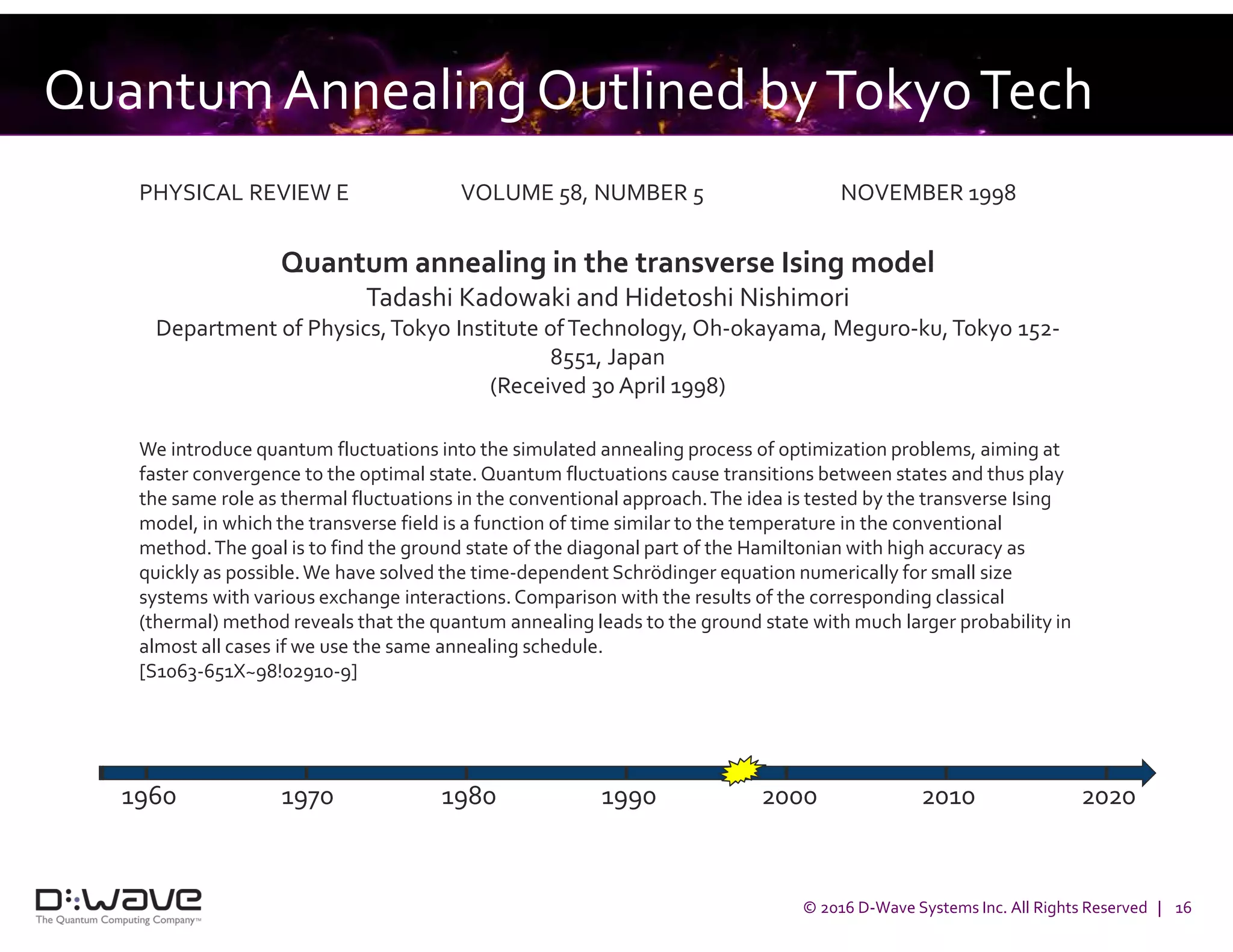 © 2016 D-Wave Systems Inc. All Rights Reserved | 16
QuantumAnnealingOutlined byTokyoTech
PHYSICAL REVIEW E VOLUME 58, NUMBER 5 NOVEMBER 1998
Quantum annealing in the transverse Ising model
Tadashi Kadowaki and Hidetoshi Nishimori
Department of Physics,Tokyo Institute ofTechnology, Oh-okayama, Meguro-ku, Tokyo 152-
8551, Japan
(Received 30 April 1998)
We introduce quantum fluctuations into the simulated annealing process of optimization problems, aiming at
faster convergence to the optimal state. Quantum fluctuations cause transitions between states and thus play
the same role as thermal fluctuations in the conventional approach.The idea is tested by the transverse Ising
model, in which the transverse field is a function of time similar to the temperature in the conventional
method.The goal is to find the ground state of the diagonal part of the Hamiltonian with high accuracy as
quickly as possible.We have solved the time-dependent Schrödinger equation numerically for small size
systems with various exchange interactions.Comparison with the results of the corresponding classical
(thermal) method reveals that the quantum annealing leads to the ground state with much larger probability in
almost all cases if we use the same annealing schedule.
[S1063-651X~98!02910-9]
1960 1970 1980 1990 2000 2010 2020
 