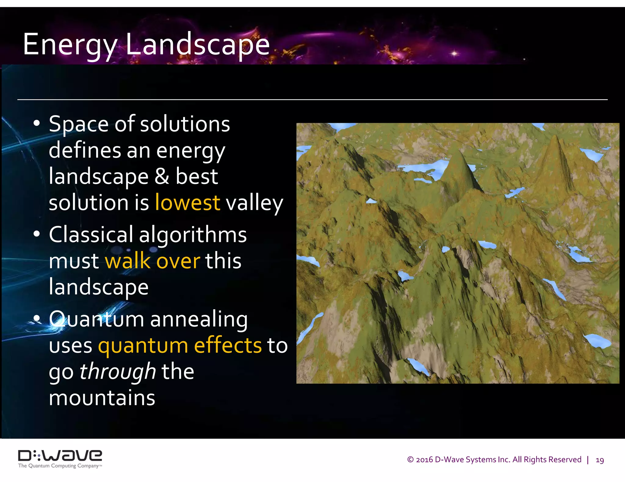 © 2016 D-Wave Systems Inc. All Rights Reserved | 19
Energy Landscape
• Space of solutions
defines an energy
landscape & best
solution is lowest valley
• Classical algorithms
must walk over this
landscape
• Quantum annealing
uses quantum effects to
go through the
mountains
 