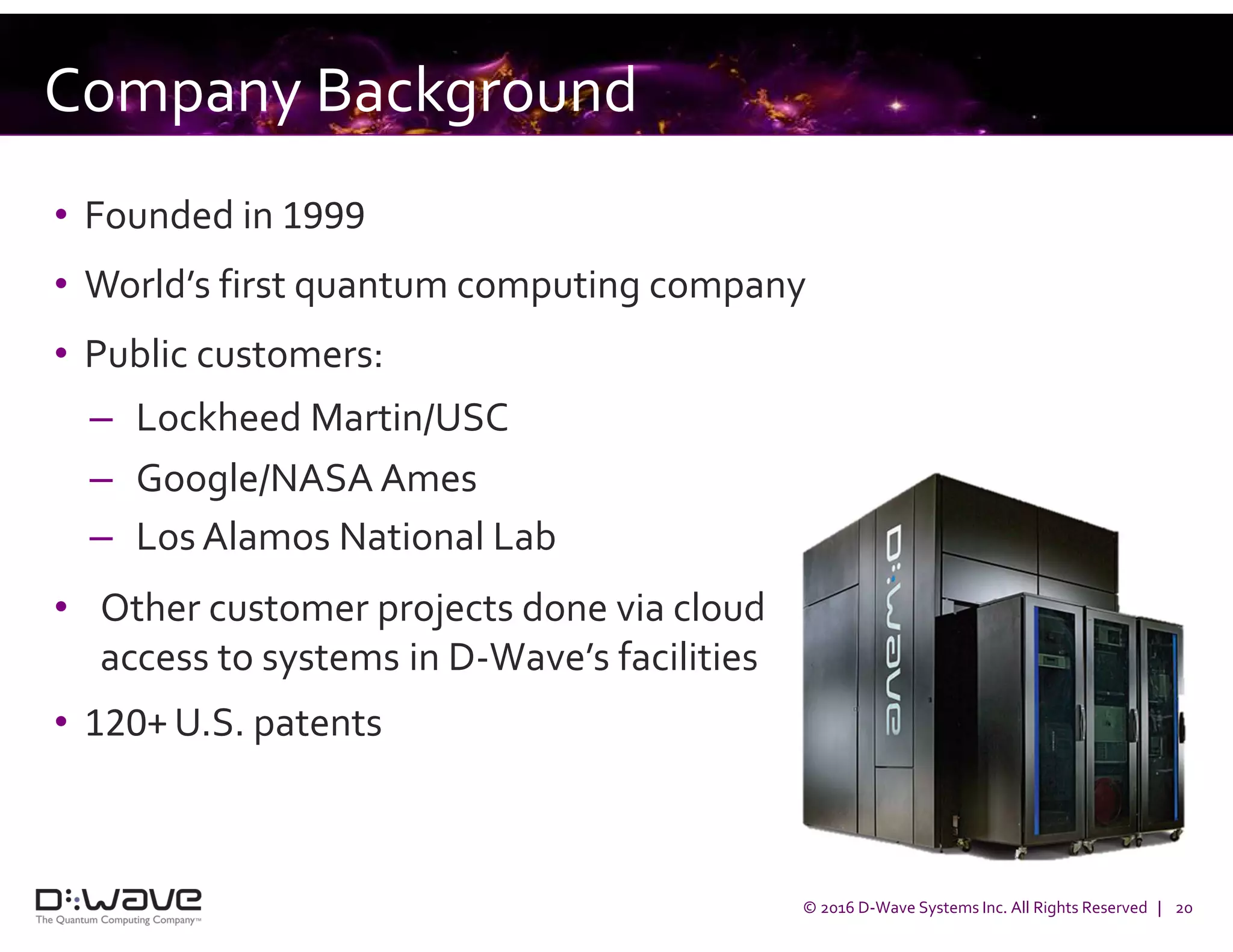 © 2016 D-Wave Systems Inc. All Rights Reserved | 20
Company Background
• Founded in 1999
• World’s first quantum computing company
• Public customers:
– Lockheed Martin/USC
– Google/NASA Ames
– Los Alamos National Lab
• Other customer projects done via cloud
access to systems in D-Wave’s facilities
• 120+ U.S. patents
 