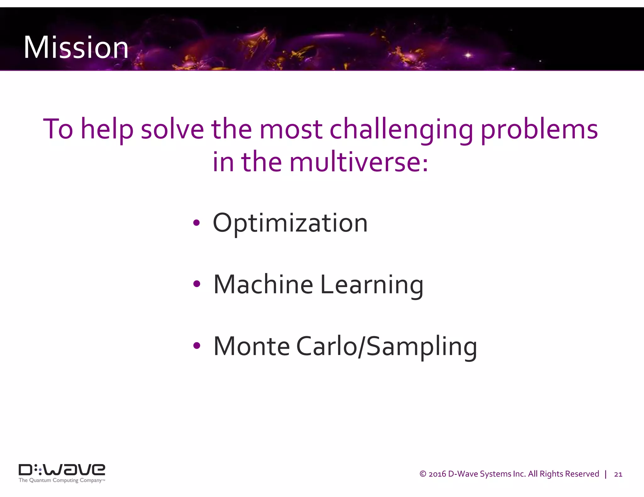 © 2016 D-Wave Systems Inc. All Rights Reserved | 21
Mission
To help solve the most challenging problems
in the multiverse:
• Optimization
• Machine Learning
• Monte Carlo/Sampling
 