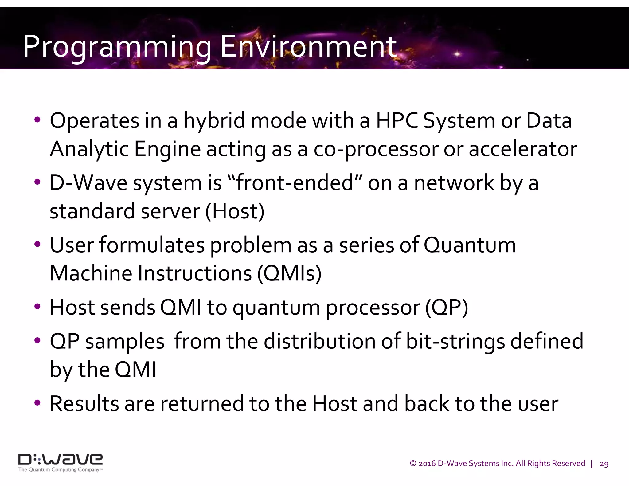 © 2016 D-Wave Systems Inc. All Rights Reserved | 29
Programming Environment
• Operates in a hybrid mode with a HPC System or Data
Analytic Engine acting as a co-processor or accelerator
• D-Wave system is “front-ended” on a network by a
standard server (Host)
• User formulates problem as a series of Quantum
Machine Instructions (QMIs)
• Host sends QMI to quantum processor (QP)
• QP samples from the distribution of bit-strings defined
by the QMI
• Results are returned to the Host and back to the user
 