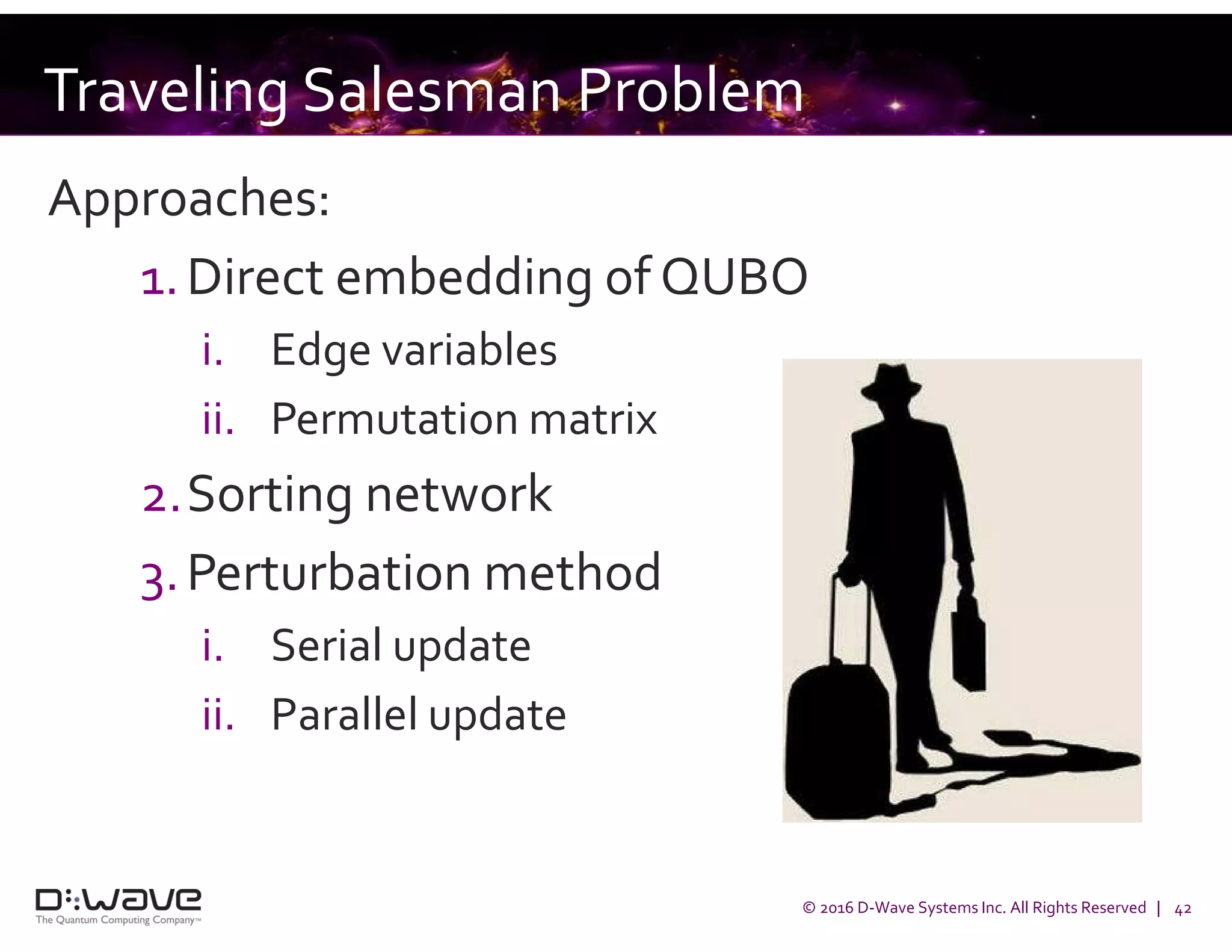 © 2016 D-Wave Systems Inc. All Rights Reserved | 42
Traveling Salesman Problem
Approaches:
1.Direct embedding of QUBO
i. Edge variables
ii. Permutation matrix
2.Sorting network
3.Perturbation method
i. Serial update
ii. Parallel update
 