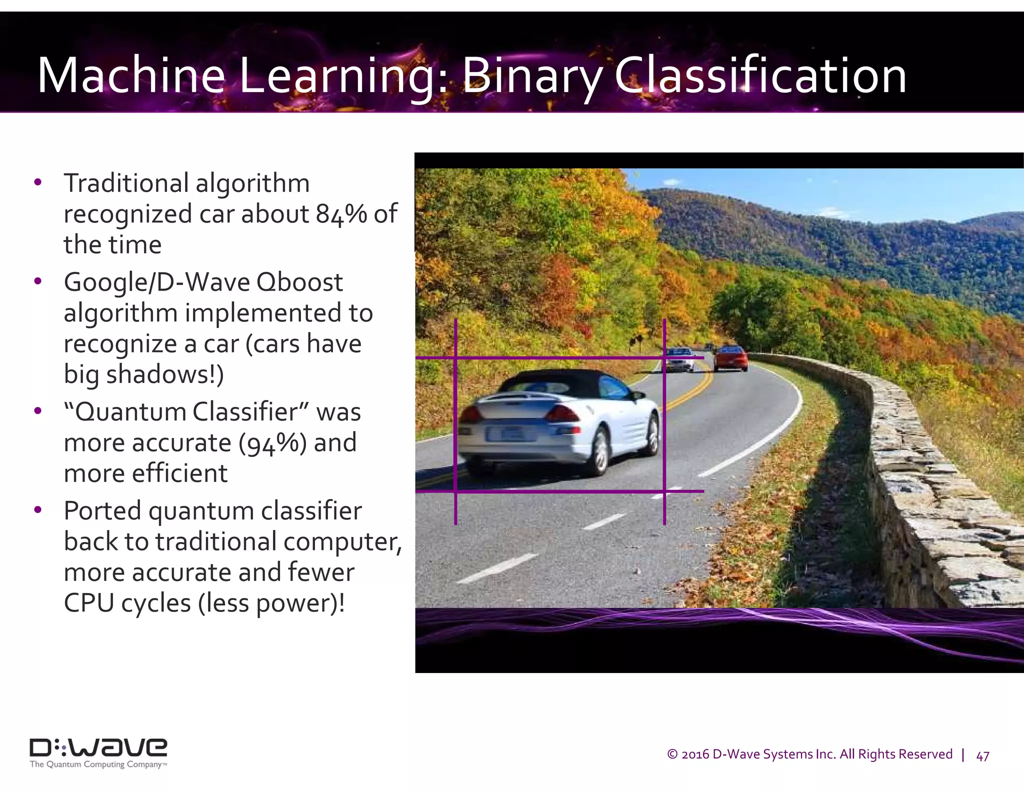 © 2016 D-Wave Systems Inc. All Rights Reserved | 47
Machine Learning: Binary Classification
• Traditional algorithm
recognized car about 84% of
the time
• Google/D-Wave Qboost
algorithm implemented to
recognize a car (cars have
big shadows!)
• “Quantum Classifier” was
more accurate (94%) and
more efficient
• Ported quantum classifier
back to traditional computer,
more accurate and fewer
CPU cycles (less power)!
 