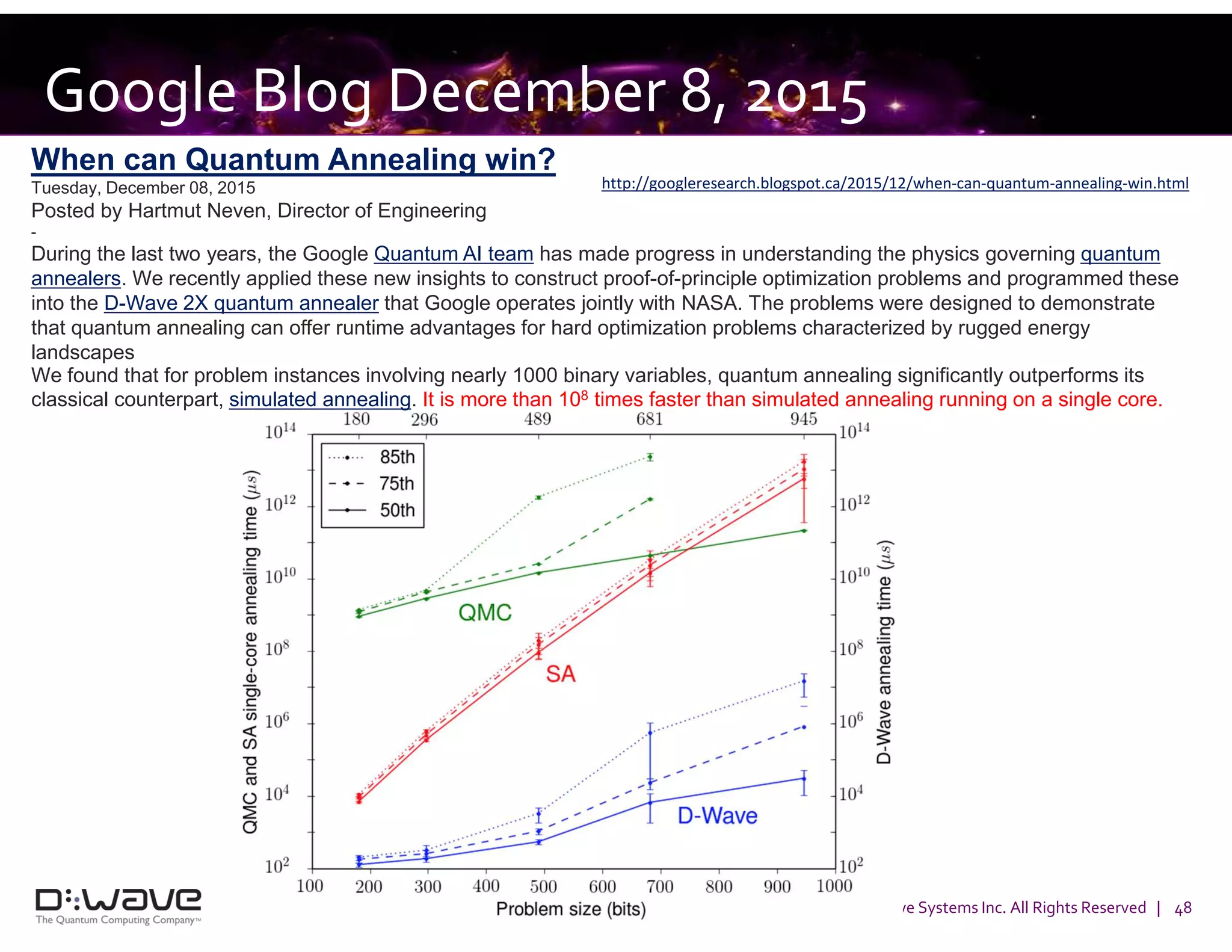 © 2016 D-Wave Systems Inc. All Rights Reserved | 48
Google Blog December 8, 2015
http://googleresearch.blogspot.ca/2015/12/when-can-quantum-annealing-win.html
When can Quantum Annealing win?
Tuesday, December 08, 2015
Posted by Hartmut Neven, Director of Engineering
-
During the last two years, the Google Quantum AI team has made progress in understanding the physics governing quantum
annealers. We recently applied these new insights to construct proof-of-principle optimization problems and programmed these
into the D-Wave 2X quantum annealer that Google operates jointly with NASA. The problems were designed to demonstrate
that quantum annealing can offer runtime advantages for hard optimization problems characterized by rugged energy
landscapes
We found that for problem instances involving nearly 1000 binary variables, quantum annealing significantly outperforms its
classical counterpart, simulated annealing. It is more than 108 times faster than simulated annealing running on a single core.
 
