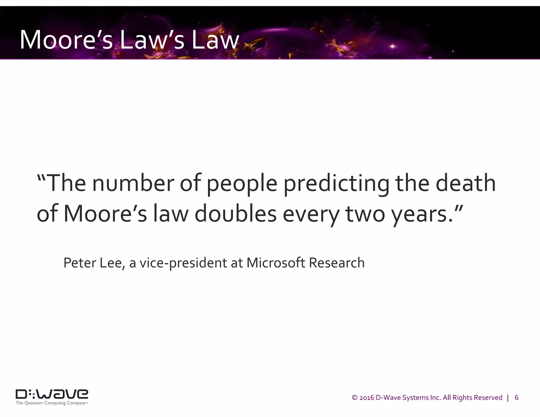 © 2016 D-Wave Systems Inc. All Rights Reserved | 6
“The number of people predicting the death
of Moore’s law doubles every two years.”
Peter Lee, a vice-president at Microsoft Research
Moore’s Law’s Law
 