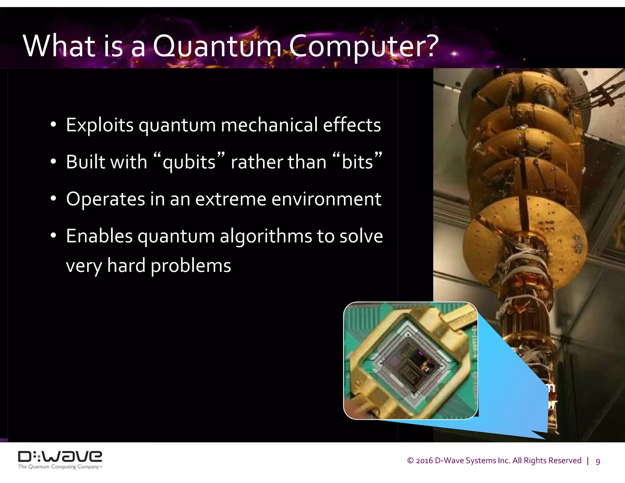 © 2016 D-Wave Systems Inc. All Rights Reserved | 9
What is a Quantum Computer?
• Exploits quantum mechanical effects
• Built with “qubits” rather than “bits”
• Operates in an extreme environment
• Enables quantum algorithms to solve
very hard problems
Quantum
Processor
 