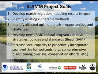 SLAMM Project Goals
1. Develop marsh migration modeling results (maps)
2. Identify existing vulnerable wetlands
3. Identify affected upland parcels – opportunities and
challenges
4. Develop new CRMC coastal program adaptive
strategies, policies and standards (Beach SAMP)
5. Increase local capacity to proactively incorporate
sea level rise for wetlands (e.g., comprehensive
plans, zoning overlays, conservation efforts, etc.)
 