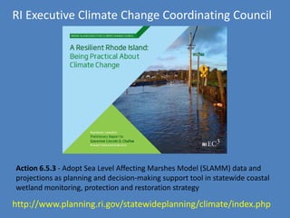 Action 6.5.3 - Adopt Sea Level Affecting Marshes Model (SLAMM) data and
projections as planning and decision-making support tool in statewide coastal
wetland monitoring, protection and restoration strategy
RI Executive Climate Change Coordinating Council
http://www.planning.ri.gov/statewideplanning/climate/index.php
 