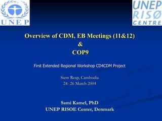 Overview of CDM, EB Meetings (11&12)
&
COP9
First Extended Regional Workshop CD4CDM Project
Siem Reap, Cambodia
24- 26 March 2004
Sami Kamel, PhD
UNEP RISOE Center, Denmark
 