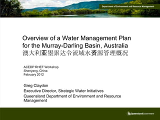 Overview of a Water Management Plan
for the Murray-Darling Basin, Australia
澳大利亚墨累达令流域水资源管理概况

ACEDP RHEF Workshop
Shenyang, China
February 2012


Greg Claydon
Executive Director, Strategic Water Initiatives
Queensland Department of Environment and Resource
Management
 