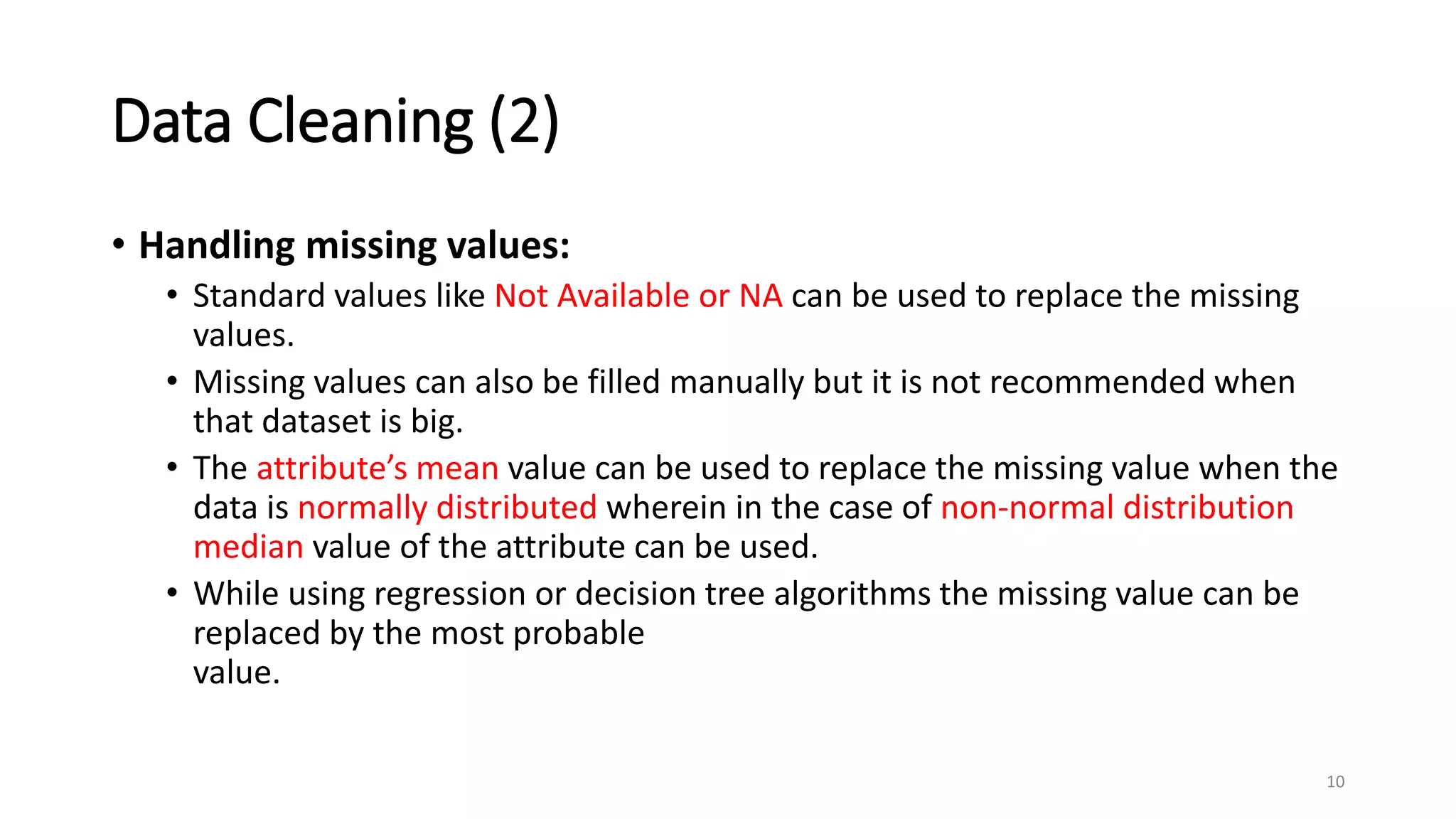 Data Cleaning (2)
• Handling missing values:
• Standard values like Not Available or NA can be used to replace the missing
values.
• Missing values can also be filled manually but it is not recommended when
that dataset is big.
• The attribute’s mean value can be used to replace the missing value when the
data is normally distributed wherein in the case of non-normal distribution
median value of the attribute can be used.
• While using regression or decision tree algorithms the missing value can be
replaced by the most probable
value.
10
 