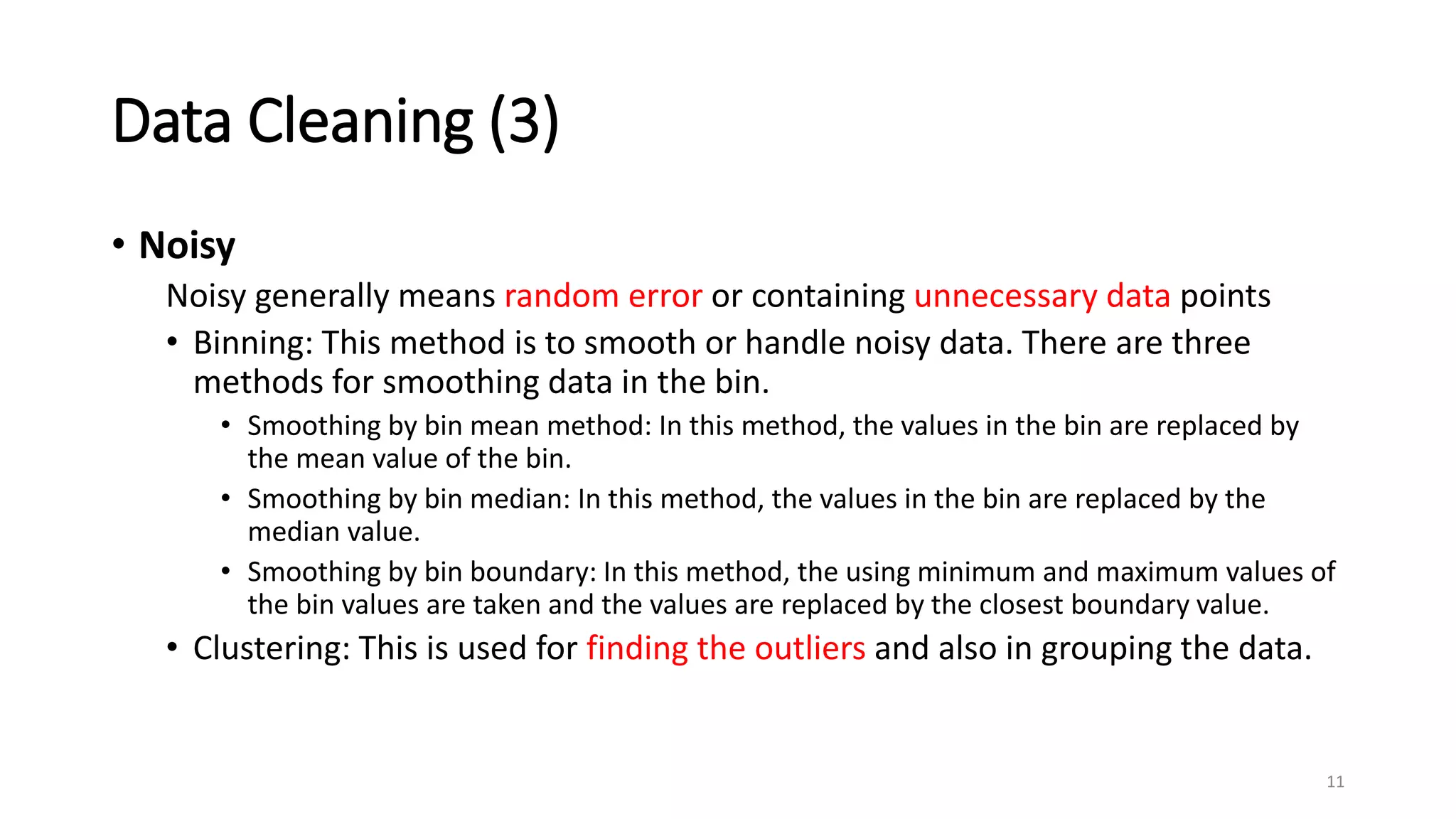 Data Cleaning (3)
• Noisy
Noisy generally means random error or containing unnecessary data points
• Binning: This method is to smooth or handle noisy data. There are three
methods for smoothing data in the bin.
• Smoothing by bin mean method: In this method, the values in the bin are replaced by
the mean value of the bin.
• Smoothing by bin median: In this method, the values in the bin are replaced by the
median value.
• Smoothing by bin boundary: In this method, the using minimum and maximum values of
the bin values are taken and the values are replaced by the closest boundary value.
• Clustering: This is used for finding the outliers and also in grouping the data.
11
 