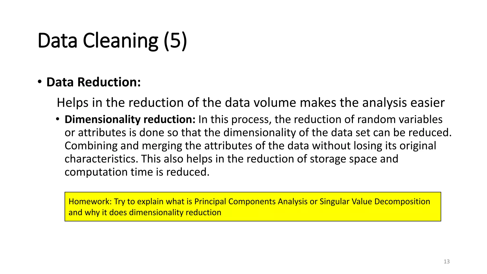 Data Cleaning (5)
• Data Reduction:
Helps in the reduction of the data volume makes the analysis easier
• Dimensionality reduction: In this process, the reduction of random variables
or attributes is done so that the dimensionality of the data set can be reduced.
Combining and merging the attributes of the data without losing its original
characteristics. This also helps in the reduction of storage space and
computation time is reduced.
13
Homework: Try to explain what is Principal Components Analysis or Singular Value Decomposition
and why it does dimensionality reduction
 