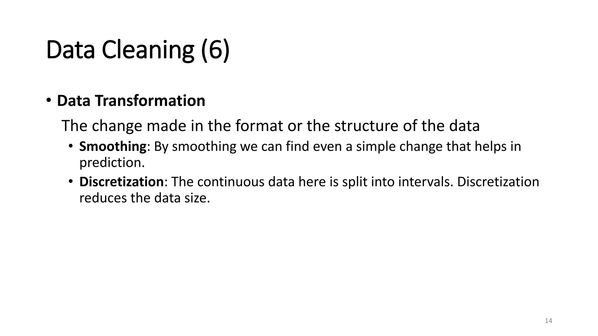 Data Cleaning (6)
• Data Transformation
The change made in the format or the structure of the data
• Smoothing: By smoothing we can find even a simple change that helps in
prediction.
• Discretization: The continuous data here is split into intervals. Discretization
reduces the data size.
14
 
