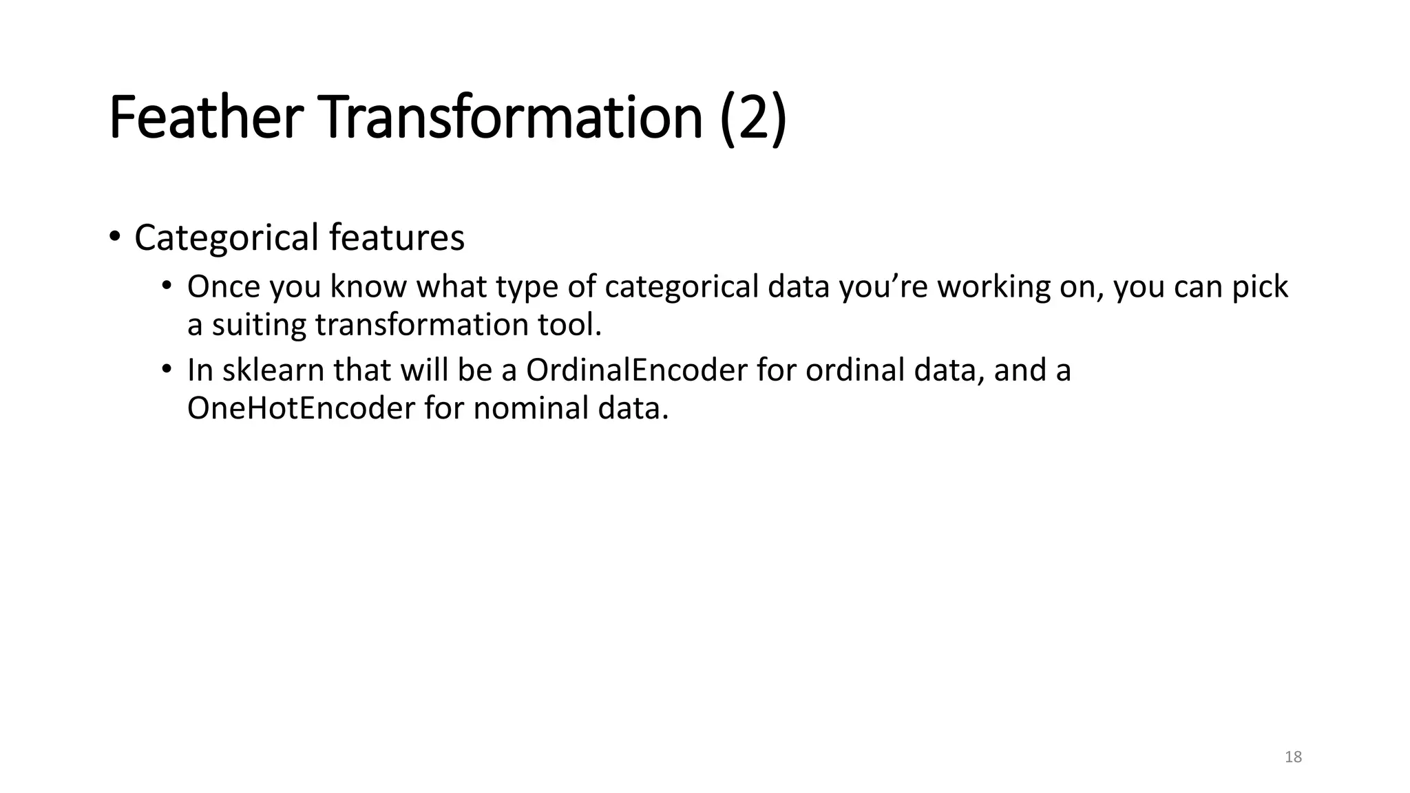 Feather Transformation (2)
• Categorical features
• Once you know what type of categorical data you’re working on, you can pick
a suiting transformation tool.
• In sklearn that will be a OrdinalEncoder for ordinal data, and a
OneHotEncoder for nominal data.
18
 