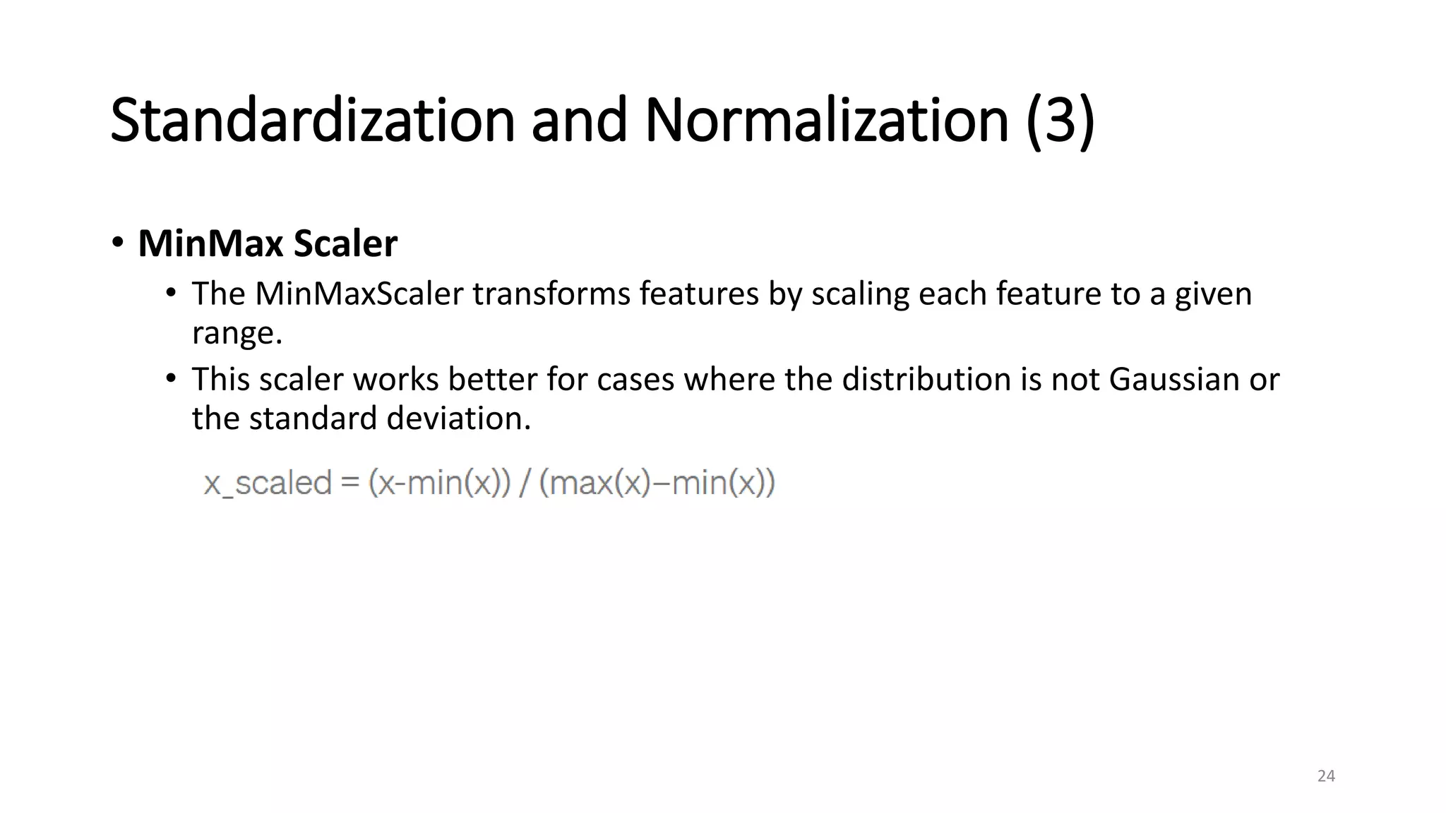 Standardization and Normalization (3)
• MinMax Scaler
• The MinMaxScaler transforms features by scaling each feature to a given
range.
• This scaler works better for cases where the distribution is not Gaussian or
the standard deviation.
24
 