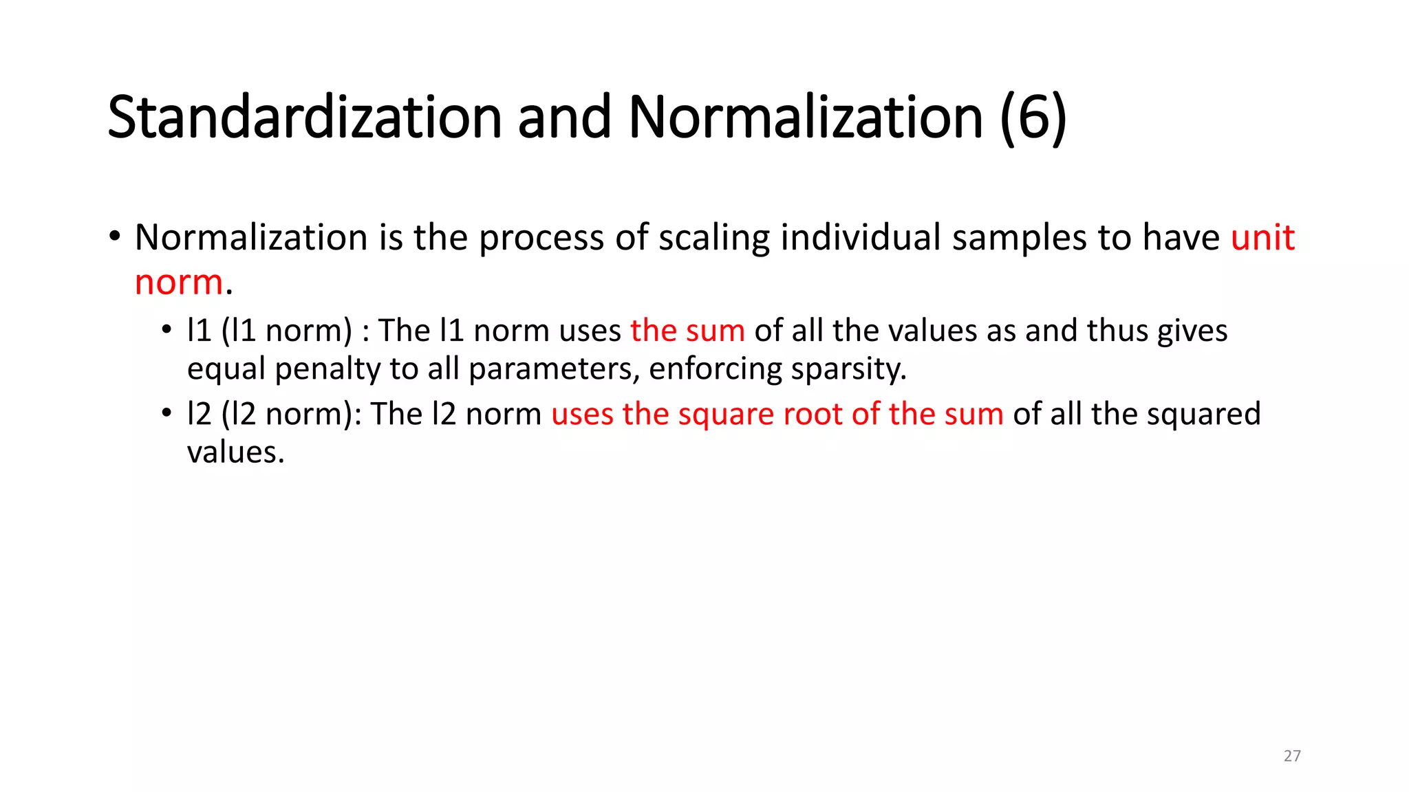 Standardization and Normalization (6)
• Normalization is the process of scaling individual samples to have unit
norm.
• l1 (l1 norm) : The l1 norm uses the sum of all the values as and thus gives
equal penalty to all parameters, enforcing sparsity.
• l2 (l2 norm): The l2 norm uses the square root of the sum of all the squared
values.
27
 