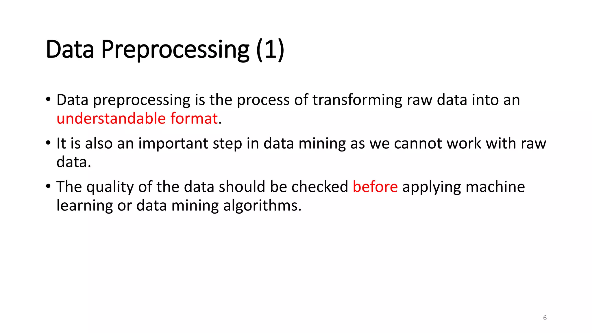Data Preprocessing (1)
• Data preprocessing is the process of transforming raw data into an
understandable format.
• It is also an important step in data mining as we cannot work with raw
data.
• The quality of the data should be checked before applying machine
learning or data mining algorithms.
6
 