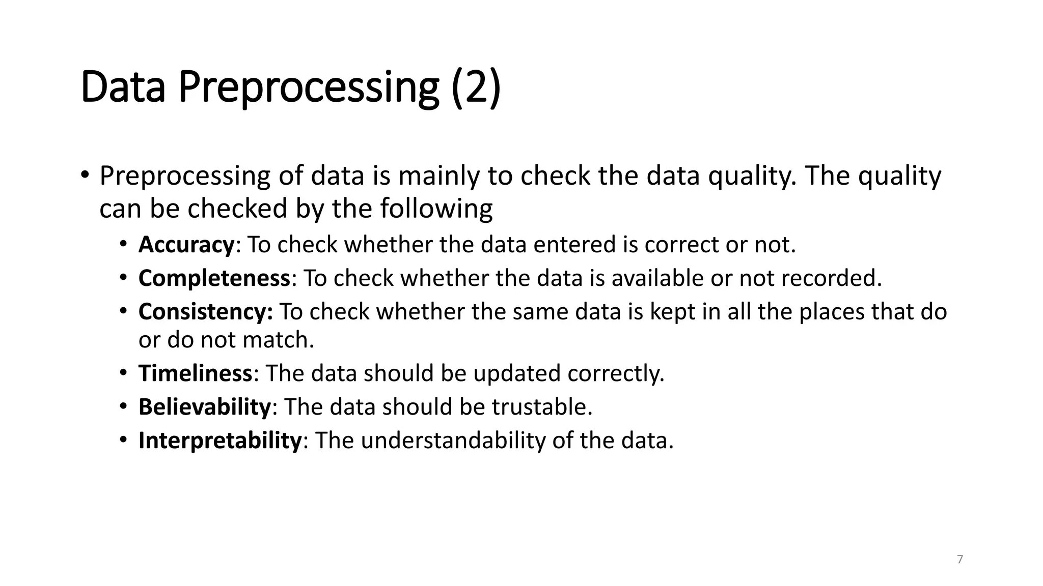 Data Preprocessing (2)
• Preprocessing of data is mainly to check the data quality. The quality
can be checked by the following
• Accuracy: To check whether the data entered is correct or not.
• Completeness: To check whether the data is available or not recorded.
• Consistency: To check whether the same data is kept in all the places that do
or do not match.
• Timeliness: The data should be updated correctly.
• Believability: The data should be trustable.
• Interpretability: The understandability of the data.
7
 