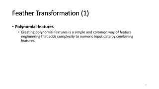 Feather Transformation (1)
• Polynomial features
• Creating polynomial features is a simple and common way of feature
engineering that adds complexity to numeric input data by combining
features.
17
 