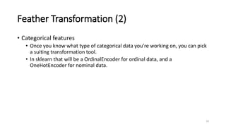 Feather Transformation (2)
• Categorical features
• Once you know what type of categorical data you’re working on, you can pick
a suiting transformation tool.
• In sklearn that will be a OrdinalEncoder for ordinal data, and a
OneHotEncoder for nominal data.
18
 
