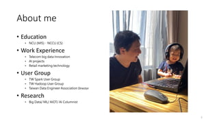 About me
• Education
• NCU (MIS)、NCCU (CS)
• Work Experience
• Telecom big data Innovation
• AI projects
• Retail marketing technology
• User Group
• TW Spark User Group
• TW Hadoop User Group
• Taiwan Data Engineer Association Director
• Research
• Big Data/ ML/ AIOT/ AI Columnist
2
 