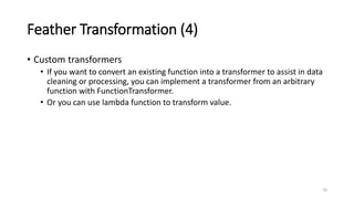 Feather Transformation (4)
• Custom transformers
• If you want to convert an existing function into a transformer to assist in data
cleaning or processing, you can implement a transformer from an arbitrary
function with FunctionTransformer.
• Or you can use lambda function to transform value.
20
 