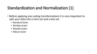 Standardization and Normalization (1)
• Before applying any scaling transformations it is very important to
split your data into a train set and a test set.
• Standard Scaler
• MinMax Scaler
• MaxAbs Scaler
• Robust Scaler
22
 