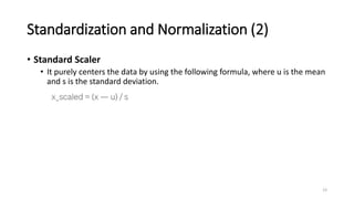 Standardization and Normalization (2)
• Standard Scaler
• It purely centers the data by using the following formula, where u is the mean
and s is the standard deviation.
23
 