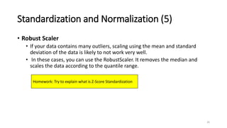 Standardization and Normalization (5)
• Robust Scaler
• If your data contains many outliers, scaling using the mean and standard
deviation of the data is likely to not work very well.
• In these cases, you can use the RobustScaler. It removes the median and
scales the data according to the quantile range.
26
Homework: Try to explain what is Z-Score Standardization
 