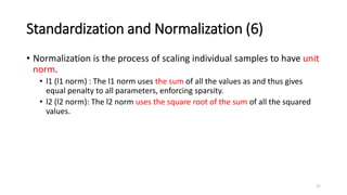 Standardization and Normalization (6)
• Normalization is the process of scaling individual samples to have unit
norm.
• l1 (l1 norm) : The l1 norm uses the sum of all the values as and thus gives
equal penalty to all parameters, enforcing sparsity.
• l2 (l2 norm): The l2 norm uses the square root of the sum of all the squared
values.
27
 
