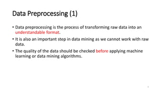 Data Preprocessing (1)
• Data preprocessing is the process of transforming raw data into an
understandable format.
• It is also an important step in data mining as we cannot work with raw
data.
• The quality of the data should be checked before applying machine
learning or data mining algorithms.
6
 