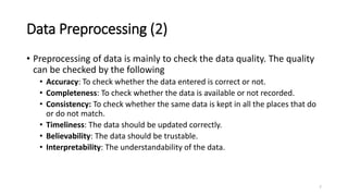 Data Preprocessing (2)
• Preprocessing of data is mainly to check the data quality. The quality
can be checked by the following
• Accuracy: To check whether the data entered is correct or not.
• Completeness: To check whether the data is available or not recorded.
• Consistency: To check whether the same data is kept in all the places that do
or do not match.
• Timeliness: The data should be updated correctly.
• Believability: The data should be trustable.
• Interpretability: The understandability of the data.
7
 