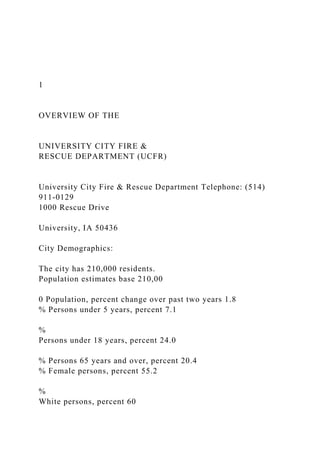 1
OVERVIEW OF THE
UNIVERSITY CITY FIRE &
RESCUE DEPARTMENT (UCFR)
University City Fire & Rescue Department Telephone: (514)
911-0129
1000 Rescue Drive
University, IA 50436
City Demographics:
The city has 210,000 residents.
Population estimates base 210,00
0 Population, percent change over past two years 1.8
% Persons under 5 years, percent 7.1
%
Persons under 18 years, percent 24.0
% Persons 65 years and over, percent 20.4
% Female persons, percent 55.2
%
White persons, percent 60
 