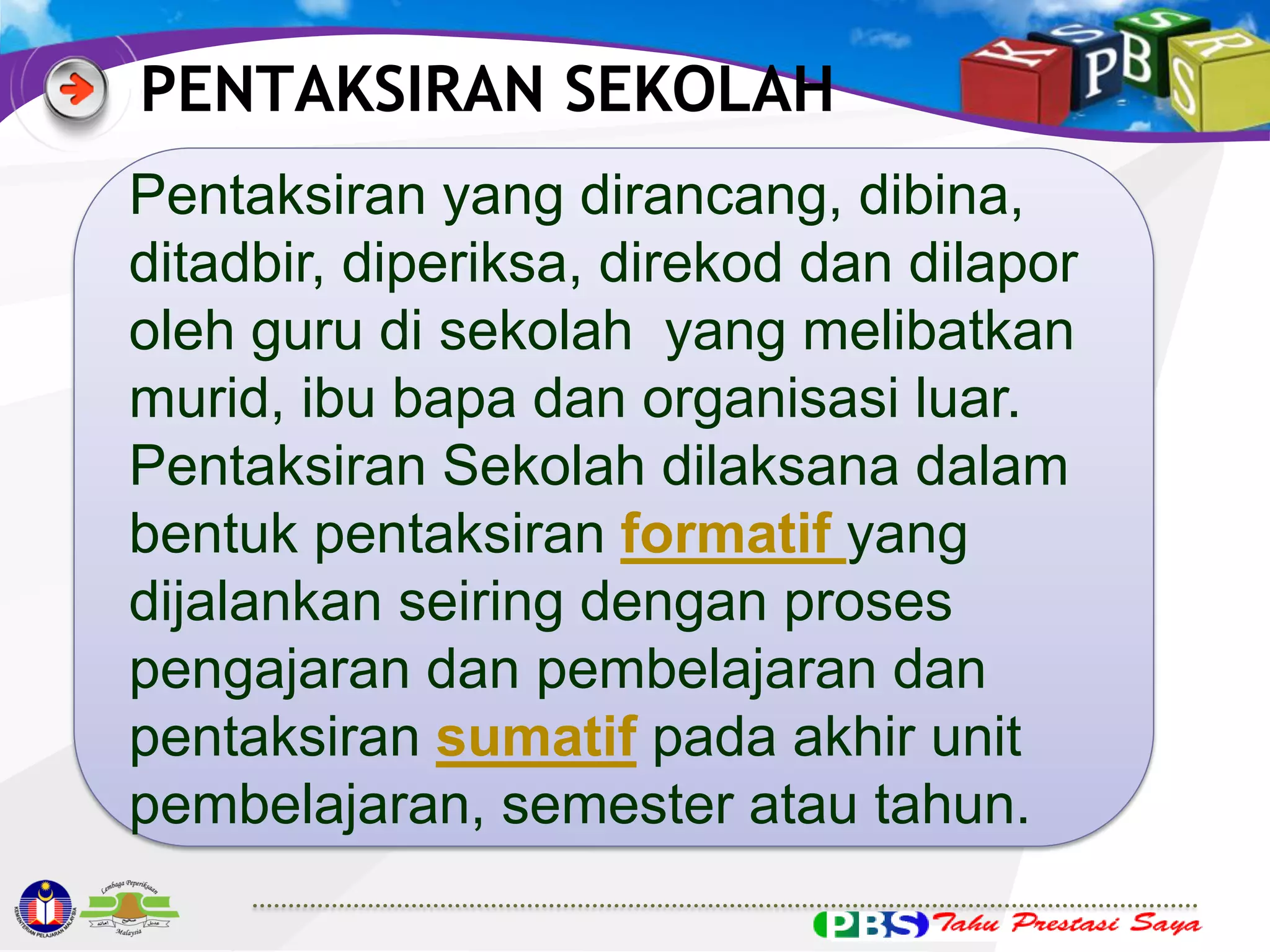 PENTAKSIRAN SEKOLAH
Pentaksiran yang dirancang, dibina,
ditadbir, diperiksa, direkod dan dilapor
oleh guru di sekolah yang melibatkan
murid, ibu bapa dan organisasi luar.
Pentaksiran Sekolah dilaksana dalam
bentuk pentaksiran formatif yang
dijalankan seiring dengan proses
pengajaran dan pembelajaran dan
pentaksiran sumatif pada akhir unit
pembelajaran, semester atau tahun.

 