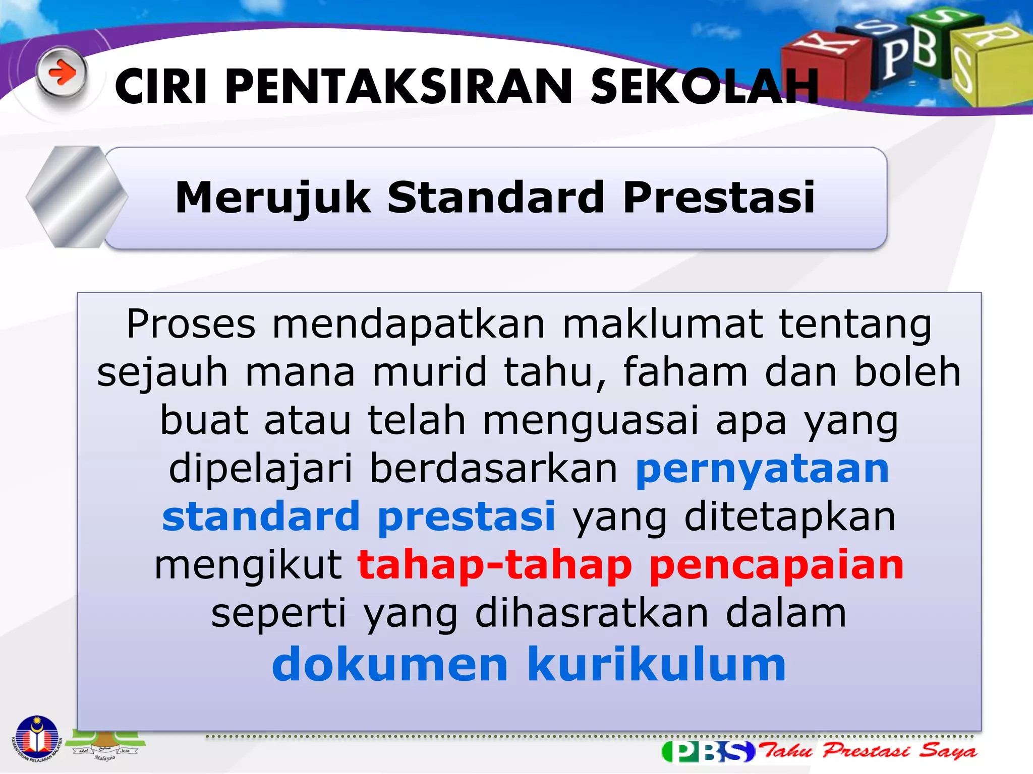 CIRI PENTAKSIRAN SEKOLAH
5 Merujuk Standard Prestasi
Proses mendapatkan maklumat tentang
sejauh mana murid tahu, faham dan boleh
buat atau telah menguasai apa yang
dipelajari berdasarkan pernyataan
standard prestasi yang ditetapkan
mengikut tahap-tahap pencapaian
seperti yang dihasratkan dalam

dokumen kurikulum

 
