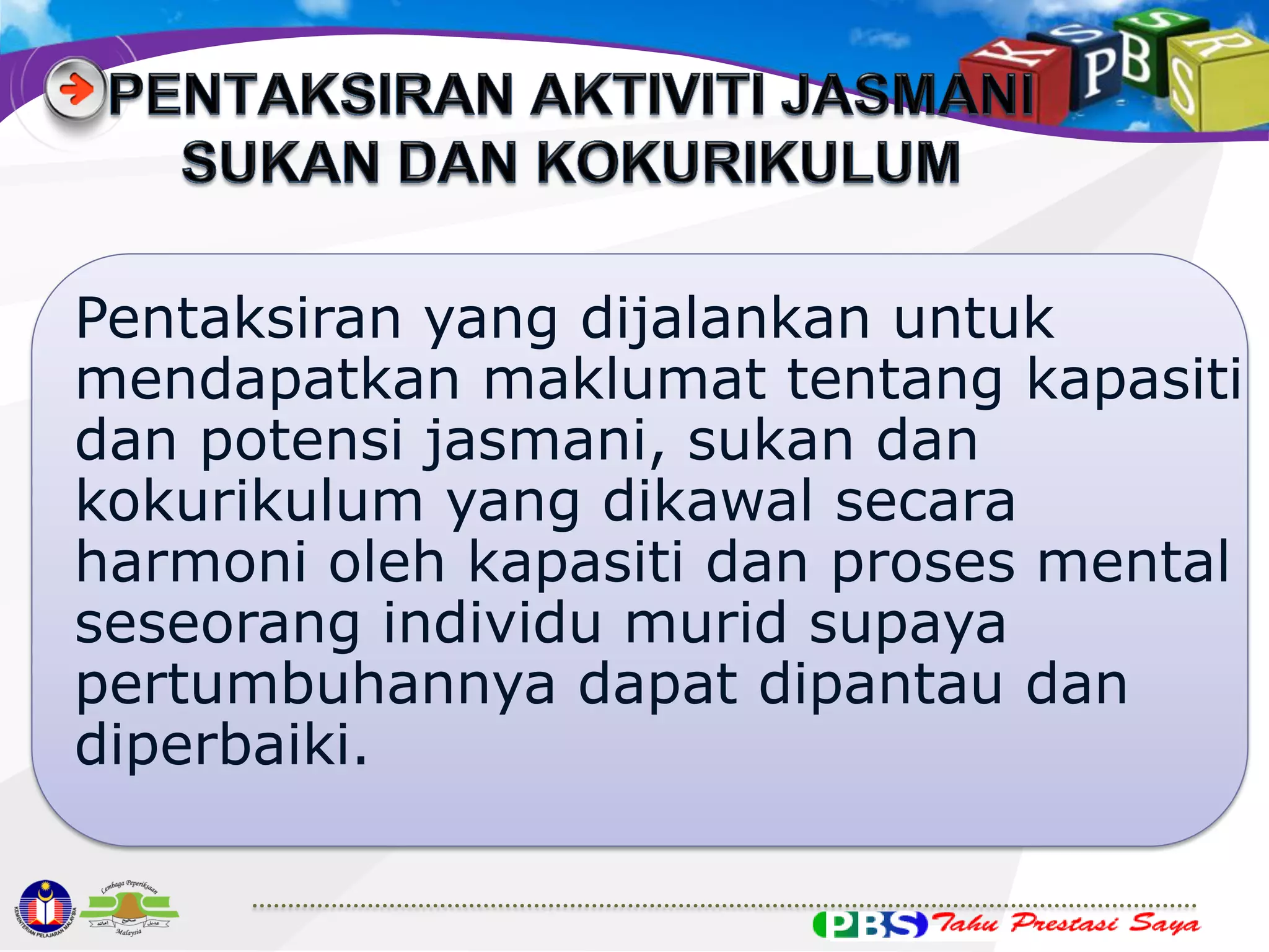 Pentaksiran yang dijalankan untuk
mendapatkan maklumat tentang kapasiti
dan potensi jasmani, sukan dan
kokurikulum yang dikawal secara
harmoni oleh kapasiti dan proses mental
seseorang individu murid supaya
pertumbuhannya dapat dipantau dan
diperbaiki.

 