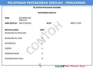 9
PELAPORAN PENTAKSIRAN SEKOLAH - PENCAPAIAN
PELAPORAN PENCAPAIAN AKADEMIK
PENTAKSIRAN SEKOLAH
NAMA MUHAMMAD BIN
ABDULLAH
NAMA SEKOLAH SMK PUTRAJAYA NO KP 990907-10-5397
MATA PELAJARAN GRED
BAHASA MELAYU PENULISAN A
BAHASA MELAYU LISAN A
MATHEMATICS A
SCIENCE A
PENDIDIKAN MUZIK B
PENDIDIKAN SENI VISUAL B
 