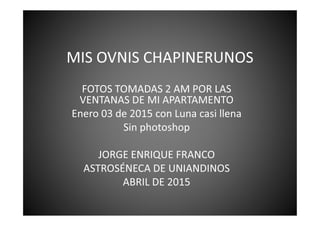 MIS OVNIS CHAPINERUNOS
FOTOS TOMADAS 2 AM POR LAS
VENTANAS DE MI APARTAMENTO
Enero 03 de 2015 con Luna casi llenaEnero 03 de 2015 con Luna casi llena
Sin photoshop
JORGE ENRIQUE FRANCO
ASTROSÉNECA DE UNIANDINOS
ABRIL DE 2015
 