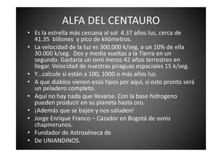 ALFA DEL CENTAURO
• Es la estrella más cercana al sol 4.37 años luz, cerca de
41.35 billones y pico de kilómetros.
• La velocidad de la luz es 300.000 k/seg, a un 10% de ella
30.000 k/seg. Dos y media vueltas a la Tierra en un
segundo. Gastaría un ovni meros 42 años terrestres en
llegar. Velocidad de nuestras piraguas espaciales 15 k/seg.
• Y…calcule si están a 100, 1000 o más años luz.
• A que diablos vienen esos tipos por aquí, si esto pronto será• A que diablos vienen esos tipos por aquí, si esto pronto será
un peladero completo.
• Aquí no hay nada que llevarse. Con la base hidrogeno
pueden producir en su planeta hasta oro.
• ¡Además que se bajen y nos saluden!
• Jorge Enrique Franco – Cazador en Bogotá de ovnis
chapinerunos.
• Fundador de Astroséneca de
• De UNIANDINOS.
 